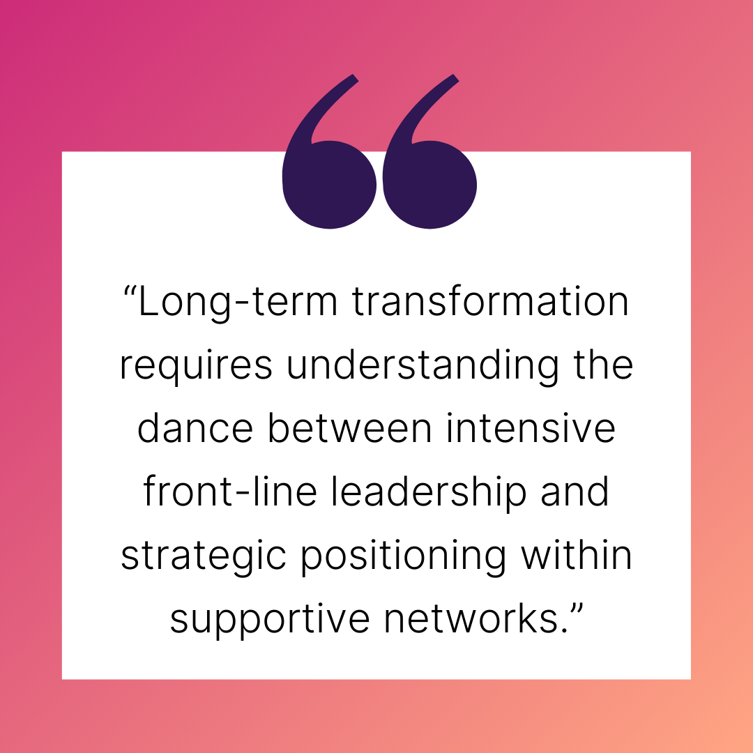“Long-term transformation requires understanding the dance between intensive front-line leadership and strategic positioning within supportive networks.“